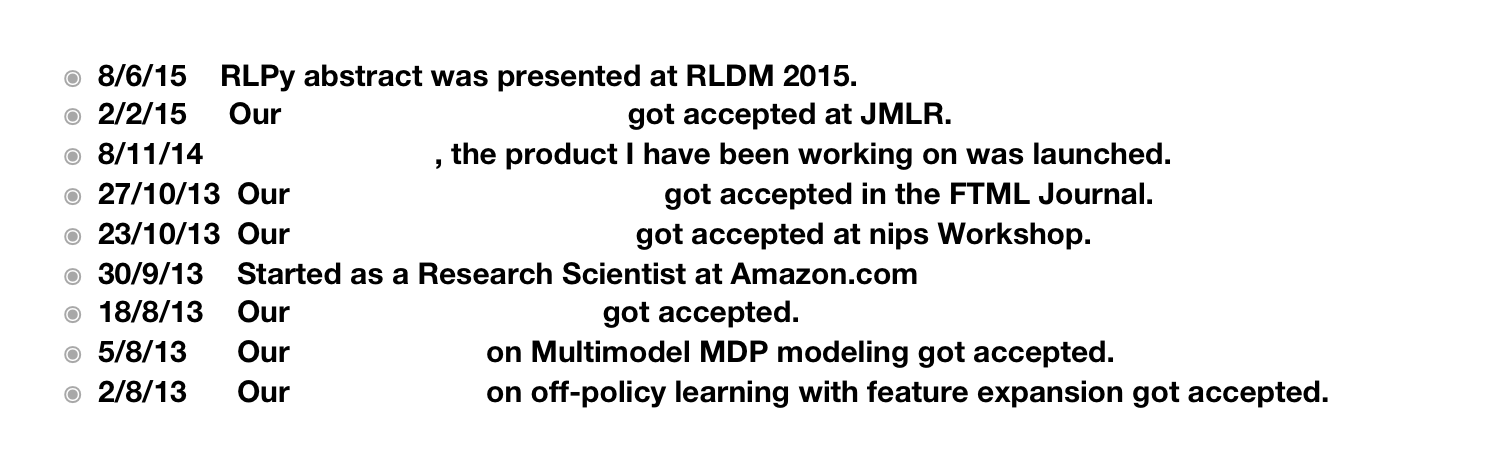 8/6/15    RLPy abstract was presented at RLDM 2015.
2/2/15     Our RLPy framework paper got accepted at JMLR.
8/11/14    Amazon Echo, the product I have been working on was launched.
27/10/13  Our Tutorial on solving MDPs got accepted in the FTML Journal.
23/10/13  Our RLPy framework paper got accepted at nips Workshop.
30/9/13    Started as a Research Scientist at Amazon.com
18/8/13    Our NIPS 2013 workshop got accepted.
5/8/13      Our RLDM paper on Multimodel MDP modeling got accepted. 
2/8/13      Our RLDM paper on off-policy learning with feature expansion got accepted.