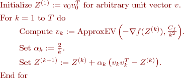 
\begin{enumeration}
\item Initialize $Z^{(1)} := v_0 v_0^T$ for arbitrary unit vector $v$.
\item For $k = 1$ to $T$ do
\item $\quad\quad$ Compute $v_k := \text{ApproxEV}\left(-\nabla f(Z^{(k)}),\frac{C_f}{k^2}\right)$.
\item $\quad\quad$ Set $\alpha_k := \frac{2}{k}$.
\item $\quad\quad$ Set $Z^{(k+1)} := Z^{(k)} + \alpha_k\left(v_k v_k^T - Z^{(k)} \right)$.
\item End for
\end{enumeration}
