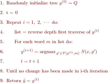 
\begin{enumerate}
\item Randomly initialize tree $y^{(0)}\sim Q$
\item t = 0
\item $\text{Re}$peat $i=1,\ 2,\ \cdots$ do:
\item $\quad\ $ list = reverse depth first traverse of $y^{(t)}$
\item $\quad\ $ For each word $m$ in list do:
\item $\quad\ $$\quad\ $ $y^{(t+1)} = \text{argmax}_{\,y'\in \mathcal{T}(y^{(t)},m)}\ S(x,y')$ 
\item $\quad\ $$\quad\ $ $t = t+1$
\item Until no change has been made in i-th iteration
\item Return $\tilde{y} = y^{(t)}$
\end{enumerate}
