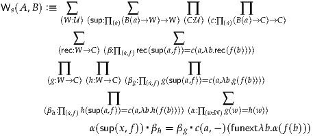 Ws(A,B ) :≡  ∑          ∑          ∏        ∏
          (W :U)(sup:∏(a)(B(a)→W )→W )(C:U)(c:∏(a)(B(a)→C )→C)
             ∑                 ∑
          (rec:W →C)(β:∏ (a,f)rec(sup(a,f))=c(a,λb.rec(f(b))))

          ∏      ∏                ∏
        (g:W→C )(h:W→C )(βg:∏(a,f)g(sup(a,f))=c(a,λb.g(f(b))))
                   ∏                    ∑
       (βh:∏(a,f)h(sup(a,f))=c(a,λb.h(f(b))))(α:∏(w:W)g(w)=h(w))
                          ▪       ▪
                α(sup(x,f)) βh = βg c(a,- )(funextλb.α(f(b)))
