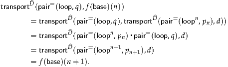        ^
transportD(pair=(loop,q),f(base)(n))
       = transportD^(pair=(loop,q),transport^D(pair=(loopn,p ),d))
                                                   n
       = transportD^(pair=(loopn,pn)▪pair=(loop,q),d)
                D^    =    n+1
       = transport (pair (loop   ,pn+1),d)
       = f(base)(n + 1).
