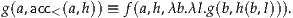 g(a,acc<(a,h)) ≡ f(a,h,λb.λl.g (b,h(b,l))).
