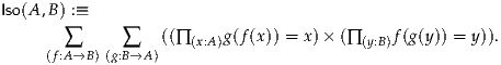 Iso(A,B) :≡
       ∑      ∑   ((∏(x:A)g(f(x)) = x)× (∏ (y:B)f(g(y)) = y)).
     (f:A→B) (g:B→A )
