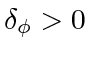 $ \delta_{\phi} > 0$
